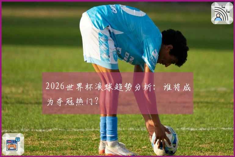 2026世界杯滚球趋势分析：谁将成为夺冠热门？