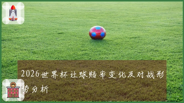 2026世界杯让球赔率变化及对战形势分析