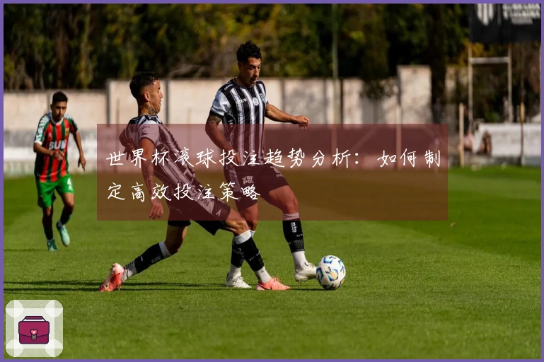 世界杯滚球投注趋势分析：如何制定高效投注策略